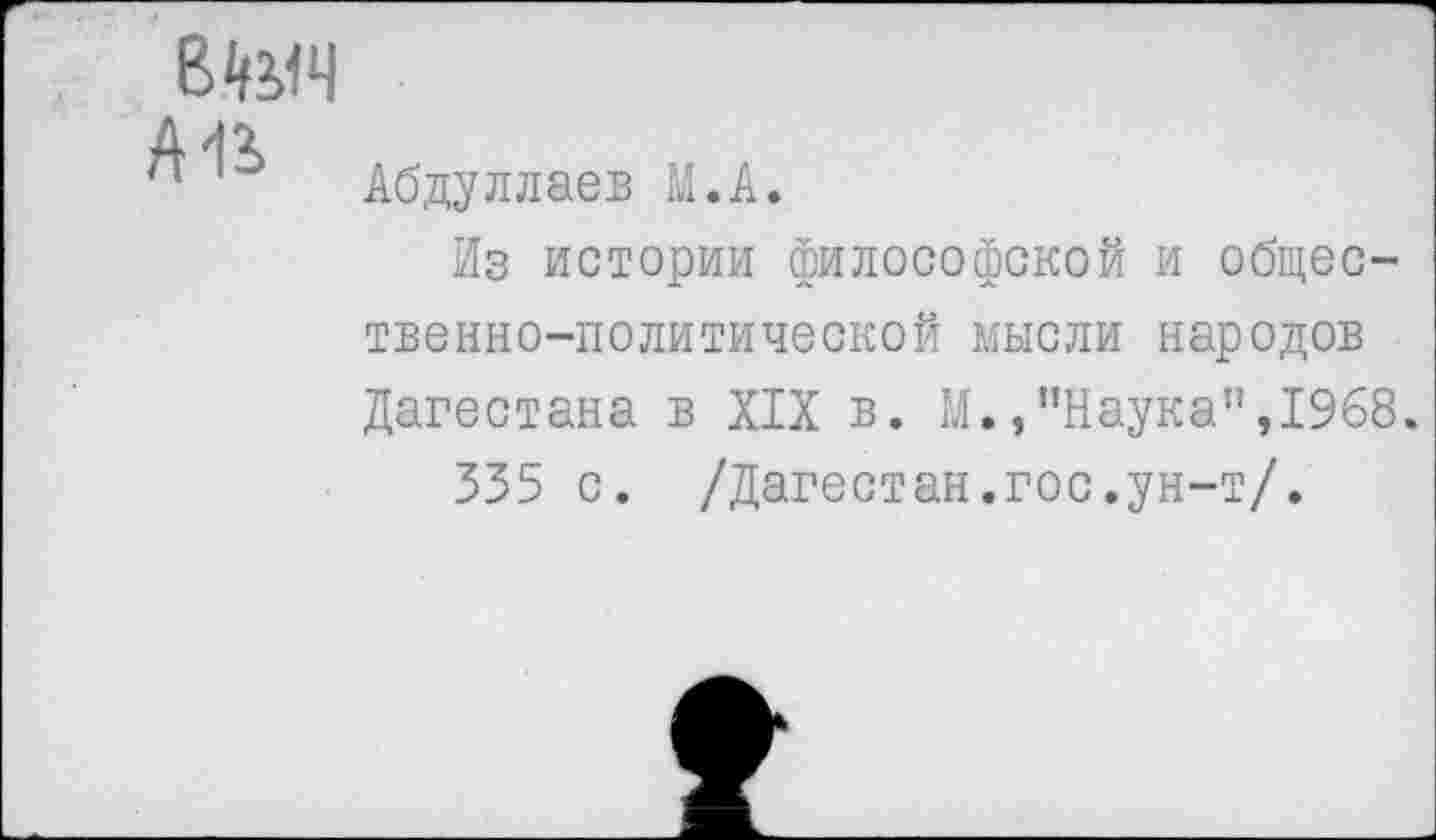 ﻿В4УЧ
А1*>
Абдуллаев М.А.
Из истории философской и общественно-политической мысли народов Дагестана в XIX в. М.,"Наука”,1968.
335 с. /Дагестан.гос.ун-т/.